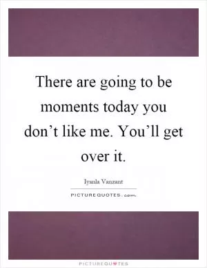 There are going to be moments today you don’t like me. You’ll get over it Picture Quote #1