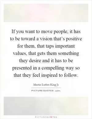 If you want to move people, it has to be toward a vision that’s positive for them, that taps important values, that gets them something they desire and it has to be presented in a compelling way so that they feel inspired to follow Picture Quote #1