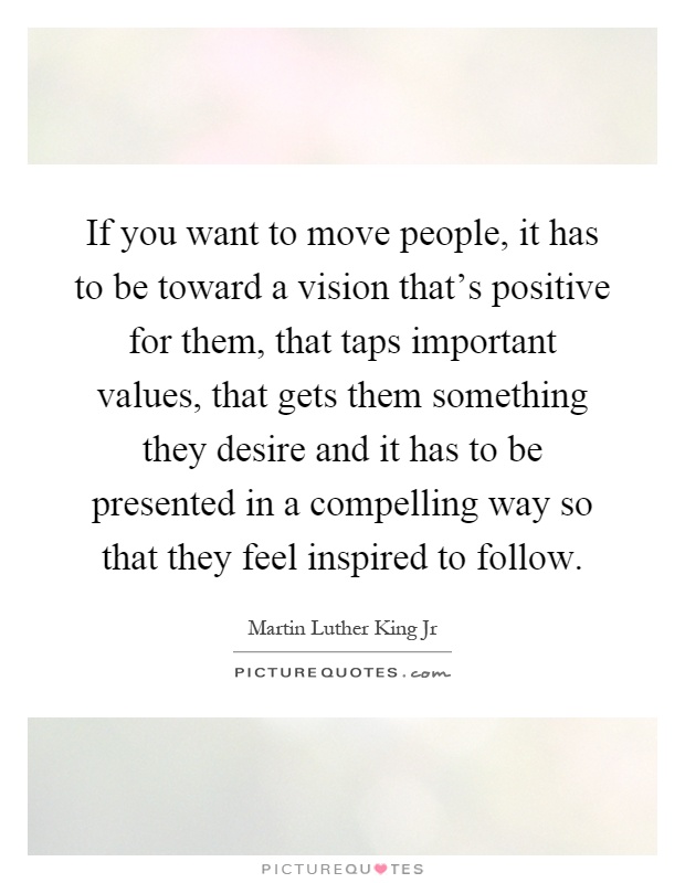If you want to move people, it has to be toward a vision that's positive for them, that taps important values, that gets them something they desire and it has to be presented in a compelling way so that they feel inspired to follow Picture Quote #1