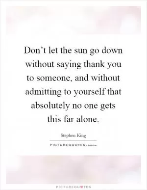 Don’t let the sun go down without saying thank you to someone, and without admitting to yourself that absolutely no one gets this far alone Picture Quote #1