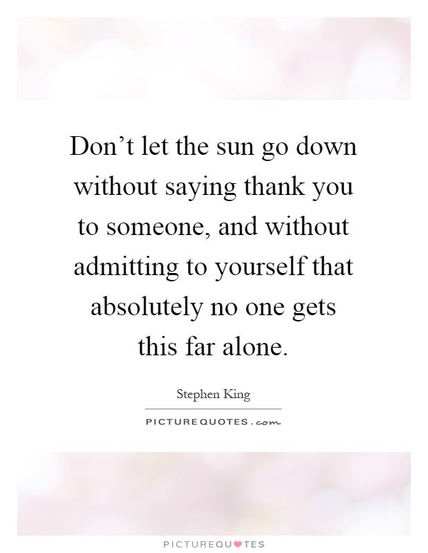 Don't let the sun go down without saying thank you to someone, and without admitting to yourself that absolutely no one gets this far alone Picture Quote #1