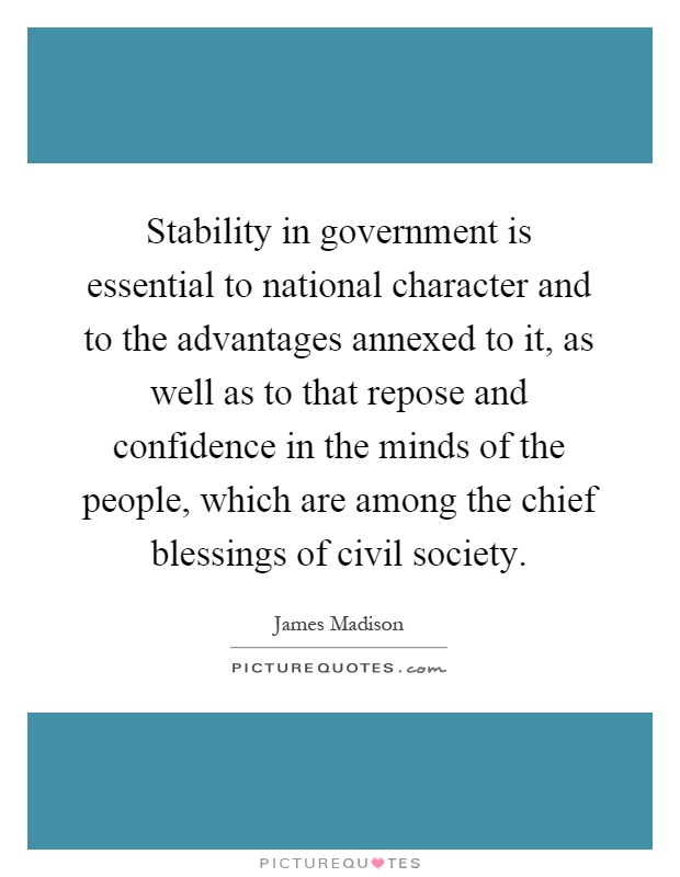 Stability in government is essential to national character and to the advantages annexed to it, as well as to that repose and confidence in the minds of the people, which are among the chief blessings of civil society Picture Quote #1