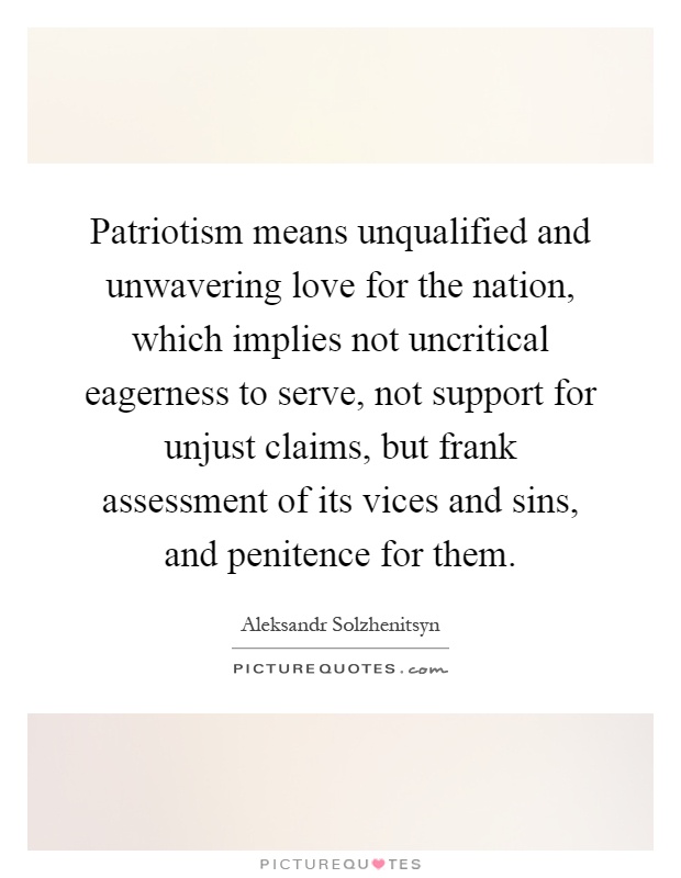 Patriotism means unqualified and unwavering love for the nation, which implies not uncritical eagerness to serve, not support for unjust claims, but frank assessment of its vices and sins, and penitence for them Picture Quote #1