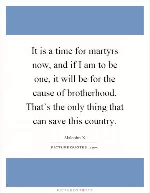 It is a time for martyrs now, and if I am to be one, it will be for the cause of brotherhood. That’s the only thing that can save this country Picture Quote #1