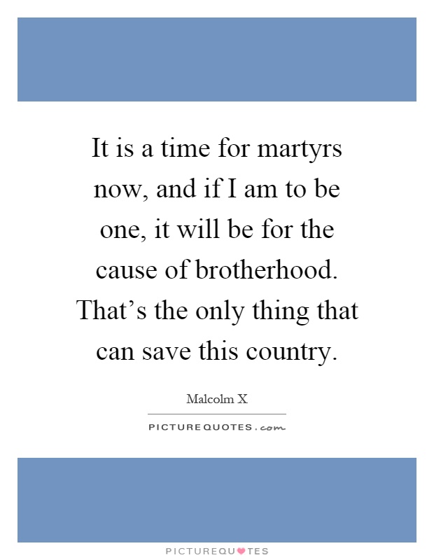 It is a time for martyrs now, and if I am to be one, it will be for the cause of brotherhood. That's the only thing that can save this country Picture Quote #1