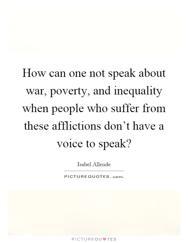 How can one not speak about war, poverty, and inequality when people who suffer from these afflictions don't have a voice to speak? Picture Quote #1