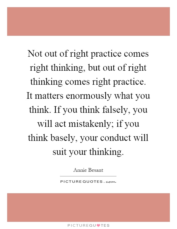 Not out of right practice comes right thinking, but out of right thinking comes right practice. It matters enormously what you think. If you think falsely, you will act mistakenly; if you think basely, your conduct will suit your thinking Picture Quote #1