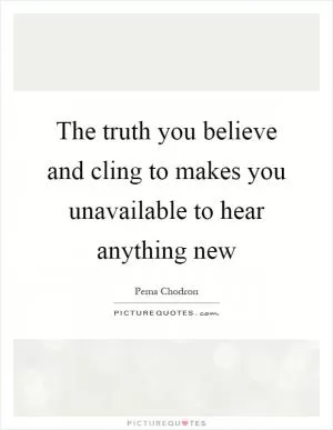 The truth you believe and cling to makes you unavailable to hear anything new Picture Quote #1
