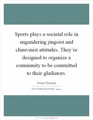 Sports plays a societal role in engendering jingoist and chauvinist attitudes. They’re designed to organize a community to be committed to their gladiators Picture Quote #1