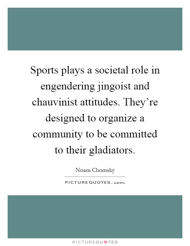 Sports plays a societal role in engendering jingoist and chauvinist attitudes. They're designed to organize a community to be committed to their gladiators Picture Quote #1