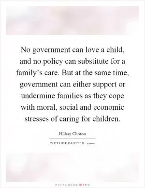No government can love a child, and no policy can substitute for a family’s care. But at the same time, government can either support or undermine families as they cope with moral, social and economic stresses of caring for children Picture Quote #1