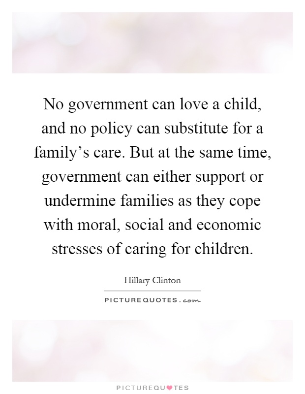 No government can love a child, and no policy can substitute for a family's care. But at the same time, government can either support or undermine families as they cope with moral, social and economic stresses of caring for children Picture Quote #1