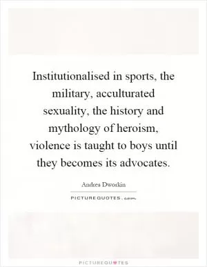 Institutionalised in sports, the military, acculturated sexuality, the history and mythology of heroism, violence is taught to boys until they becomes its advocates Picture Quote #1