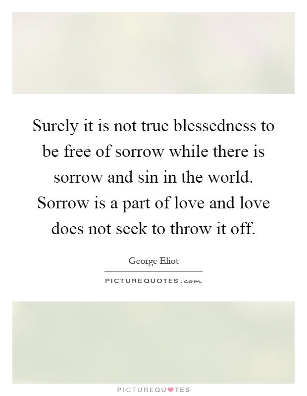 Surely it is not true blessedness to be free of sorrow while there is sorrow and sin in the world. Sorrow is a part of love and love does not seek to throw it off Picture Quote #1