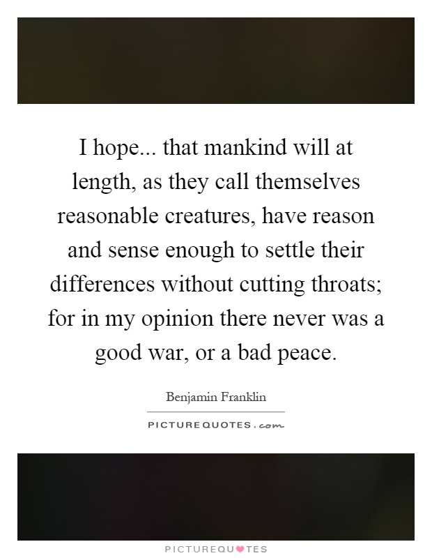 I hope... that mankind will at length, as they call themselves reasonable creatures, have reason and sense enough to settle their differences without cutting throats; for in my opinion there never was a good war, or a bad peace Picture Quote #1