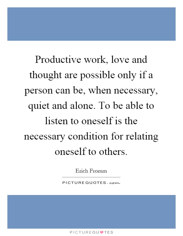 Productive work, love and thought are possible only if a person can be, when necessary, quiet and alone. To be able to listen to oneself is the necessary condition for relating oneself to others Picture Quote #1