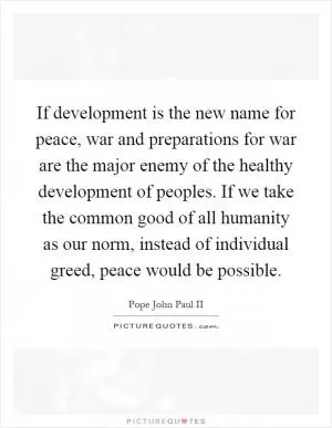 If development is the new name for peace, war and preparations for war are the major enemy of the healthy development of peoples. If we take the common good of all humanity as our norm, instead of individual greed, peace would be possible Picture Quote #1