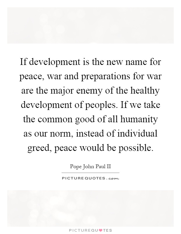 If development is the new name for peace, war and preparations for war are the major enemy of the healthy development of peoples. If we take the common good of all humanity as our norm, instead of individual greed, peace would be possible Picture Quote #1