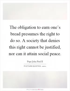 The obligation to earn one’s bread presumes the right to do so. A society that denies this right cannot be justified, nor can it attain social peace Picture Quote #1