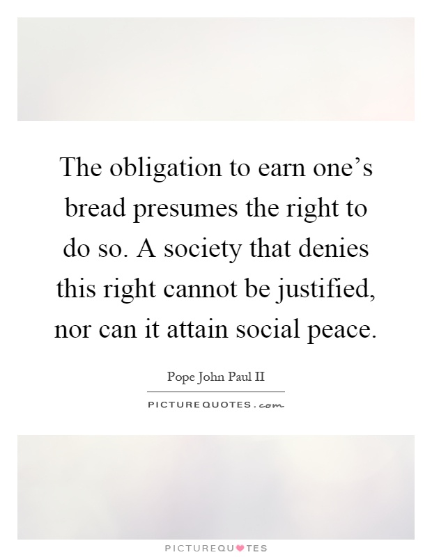 The obligation to earn one's bread presumes the right to do so. A society that denies this right cannot be justified, nor can it attain social peace Picture Quote #1