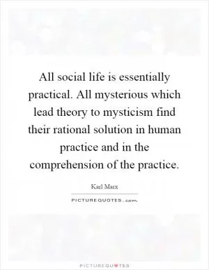 All social life is essentially practical. All mysterious which lead theory to mysticism find their rational solution in human practice and in the comprehension of the practice Picture Quote #1