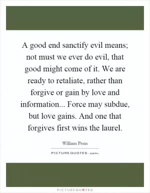 A good end sanctify evil means; not must we ever do evil, that good might come of it. We are ready to retaliate, rather than forgive or gain by love and information... Force may subdue, but love gains. And one that forgives first wins the laurel Picture Quote #1