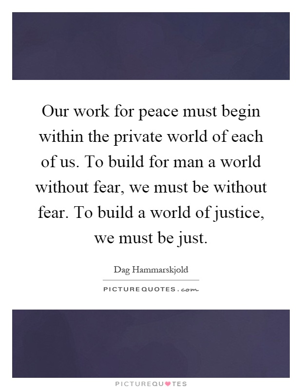 Our work for peace must begin within the private world of each of us. To build for man a world without fear, we must be without fear. To build a world of justice, we must be just Picture Quote #1