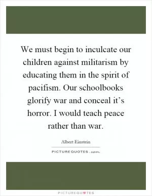 We must begin to inculcate our children against militarism by educating them in the spirit of pacifism. Our schoolbooks glorify war and conceal it’s horror. I would teach peace rather than war Picture Quote #1