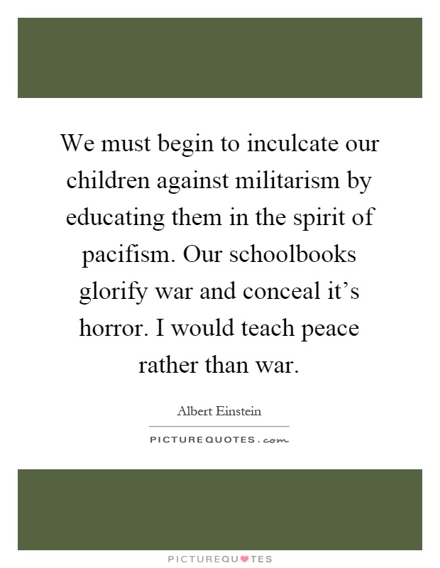 We must begin to inculcate our children against militarism by educating them in the spirit of pacifism. Our schoolbooks glorify war and conceal it's horror. I would teach peace rather than war Picture Quote #1
