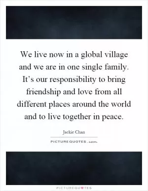 We live now in a global village and we are in one single family. It’s our responsibility to bring friendship and love from all different places around the world and to live together in peace Picture Quote #1