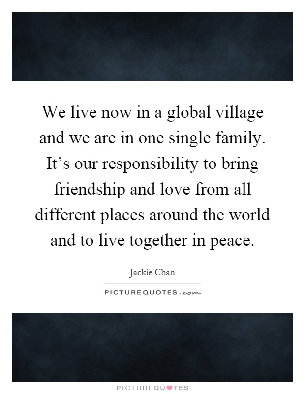 We live now in a global village and we are in one single family. It's our responsibility to bring friendship and love from all different places around the world and to live together in peace Picture Quote #1