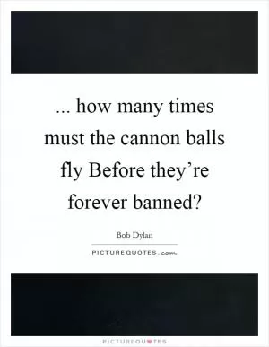 ... how many times must the cannon balls fly Before they’re forever banned? Picture Quote #1
