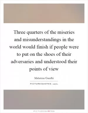 Three quarters of the miseries and misunderstandings in the world would finish if people were to put on the shoes of their adversaries and understood their points of view Picture Quote #1