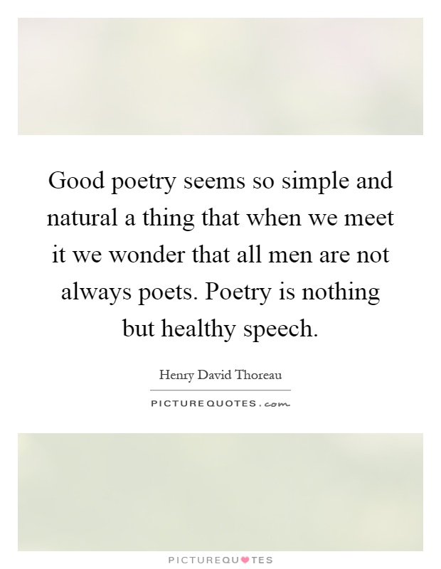 Good poetry seems so simple and natural a thing that when we meet it we wonder that all men are not always poets. Poetry is nothing but healthy speech Picture Quote #1