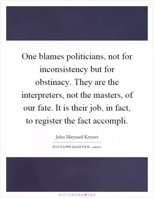 One blames politicians, not for inconsistency but for obstinacy. They are the interpreters, not the masters, of our fate. It is their job, in fact, to register the fact accompli Picture Quote #1