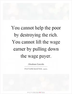 You cannot help the poor by destroying the rich. You cannot lift the wage earner by pulling down the wage payer Picture Quote #1