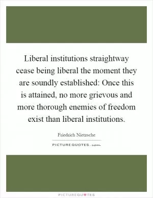 Liberal institutions straightway cease being liberal the moment they are soundly established: Once this is attained, no more grievous and more thorough enemies of freedom exist than liberal institutions Picture Quote #1