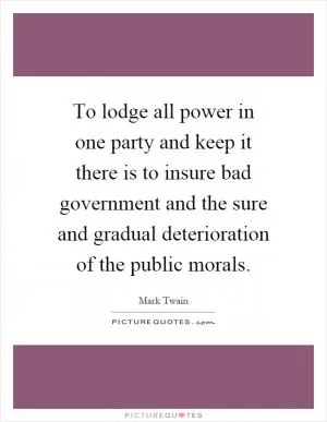 To lodge all power in one party and keep it there is to insure bad government and the sure and gradual deterioration of the public morals Picture Quote #1