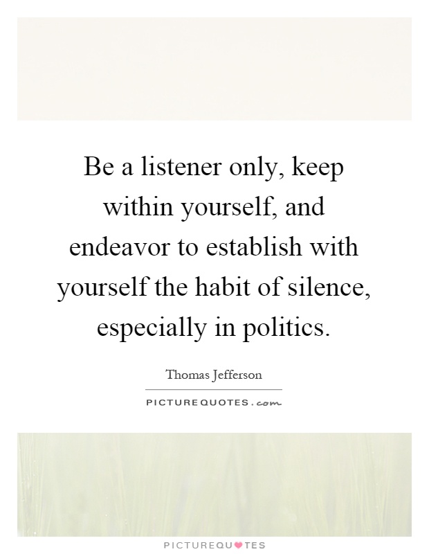 Be a listener only, keep within yourself, and endeavor to establish with yourself the habit of silence, especially in politics Picture Quote #1