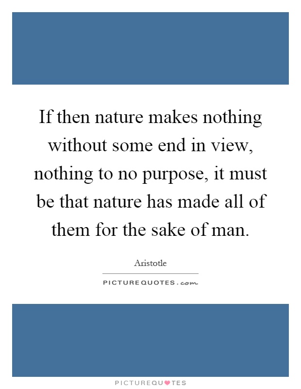 If then nature makes nothing without some end in view, nothing to no purpose, it must be that nature has made all of them for the sake of man Picture Quote #1