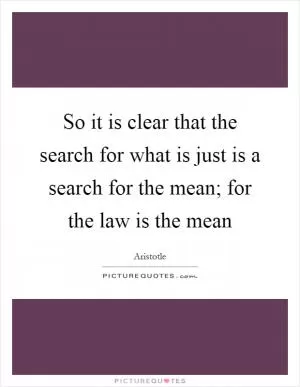 So it is clear that the search for what is just is a search for the mean; for the law is the mean Picture Quote #1