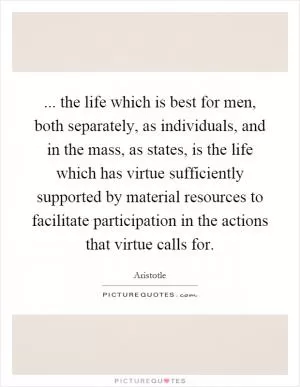 ... the life which is best for men, both separately, as individuals, and in the mass, as states, is the life which has virtue sufficiently supported by material resources to facilitate participation in the actions that virtue calls for Picture Quote #1