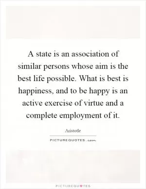 A state is an association of similar persons whose aim is the best life possible. What is best is happiness, and to be happy is an active exercise of virtue and a complete employment of it Picture Quote #1