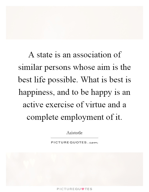 A state is an association of similar persons whose aim is the best life possible. What is best is happiness, and to be happy is an active exercise of virtue and a complete employment of it Picture Quote #1