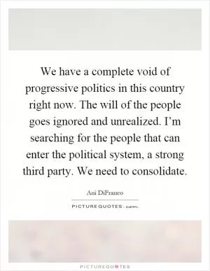 We have a complete void of progressive politics in this country right now. The will of the people goes ignored and unrealized. I’m searching for the people that can enter the political system, a strong third party. We need to consolidate Picture Quote #1