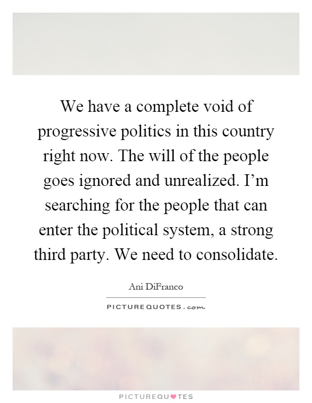 We have a complete void of progressive politics in this country right now. The will of the people goes ignored and unrealized. I'm searching for the people that can enter the political system, a strong third party. We need to consolidate Picture Quote #1
