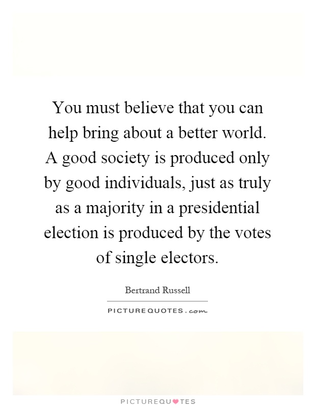You must believe that you can help bring about a better world. A good society is produced only by good individuals, just as truly as a majority in a presidential election is produced by the votes of single electors Picture Quote #1