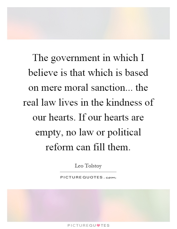 The government in which I believe is that which is based on mere moral sanction... the real law lives in the kindness of our hearts. If our hearts are empty, no law or political reform can fill them Picture Quote #1