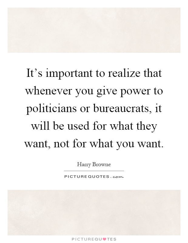 It's important to realize that whenever you give power to politicians or bureaucrats, it will be used for what they want, not for what you want Picture Quote #1