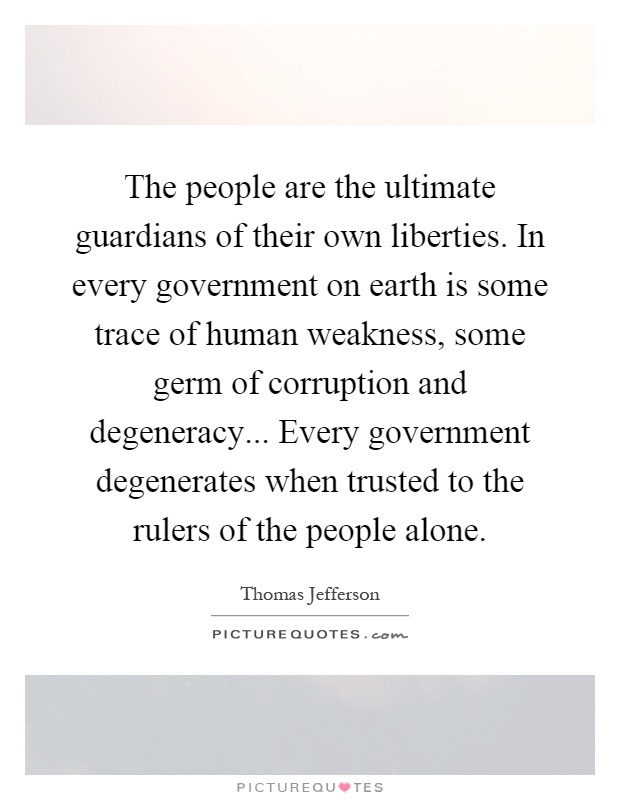 The people are the ultimate guardians of their own liberties. In every government on earth is some trace of human weakness, some germ of corruption and degeneracy... Every government degenerates when trusted to the rulers of the people alone Picture Quote #1